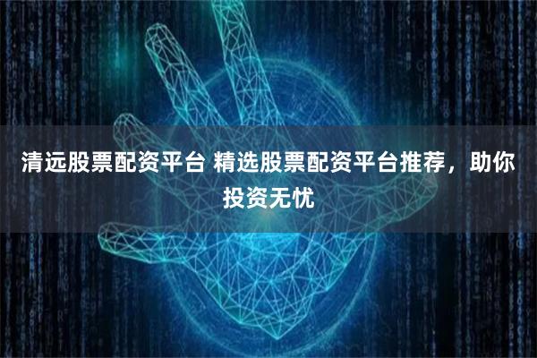 清远股票配资平台 精选股票配资平台推荐，助你投资无忧