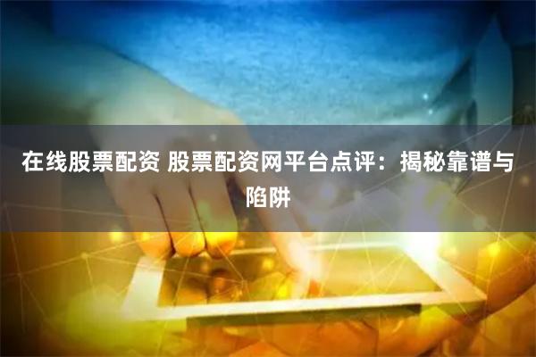 在线股票配资 股票配资网平台点评：揭秘靠谱与陷阱