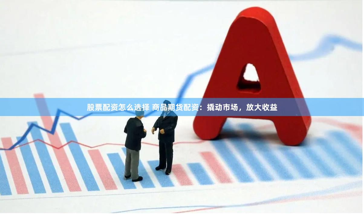 股票配资怎么选择 商品期货配资：撬动市场，放大收益