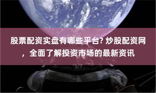 股票配资实盘有哪些平台? 炒股配资网，全面了解投资市场的最新资讯