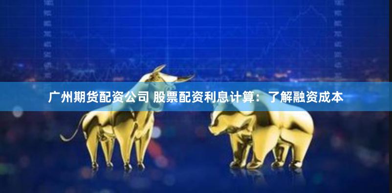广州期货配资公司 股票配资利息计算：了解融资成本