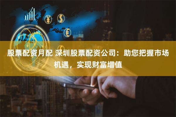 股票配资月配 深圳股票配资公司：助您把握市场机遇，实现财富增值