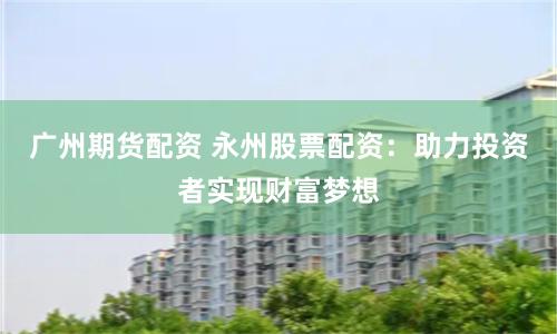 广州期货配资 永州股票配资：助力投资者实现财富梦想