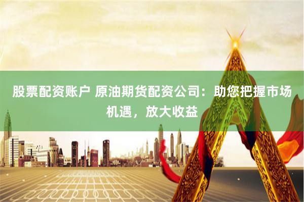 股票配资账户 原油期货配资公司：助您把握市场机遇，放大收益