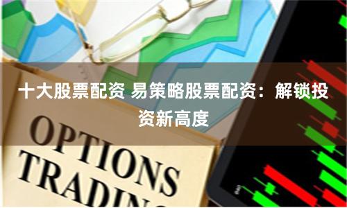 十大股票配资 易策略股票配资：解锁投资新高度