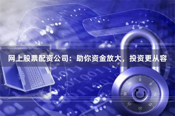 网上股票配资公司：助你资金放大，投资更从容