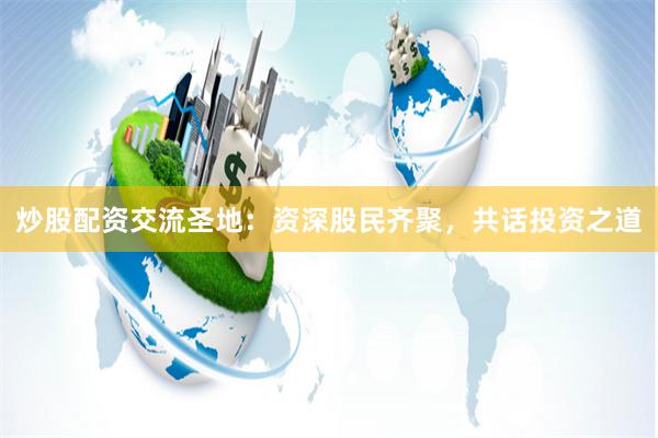 炒股配资交流圣地：资深股民齐聚，共话投资之道