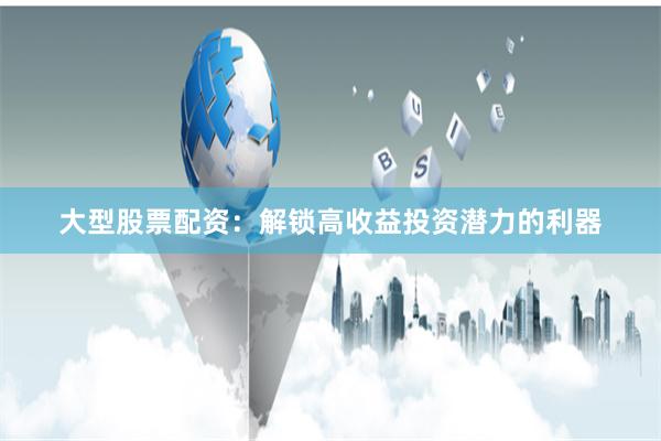 大型股票配资：解锁高收益投资潜力的利器