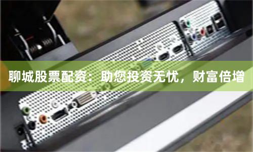 聊城股票配资：助您投资无忧，财富倍增