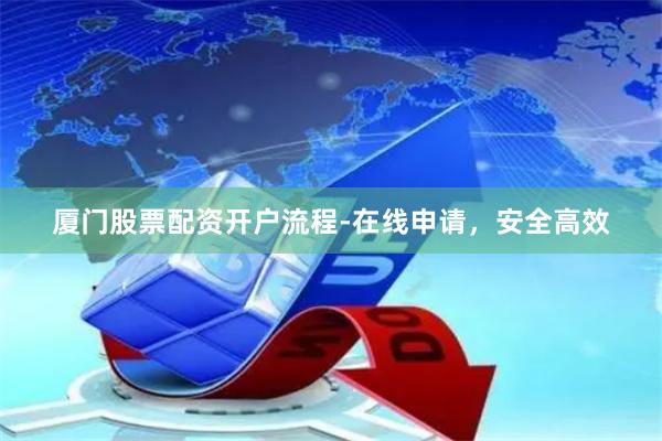 厦门股票配资开户流程-在线申请，安全高效