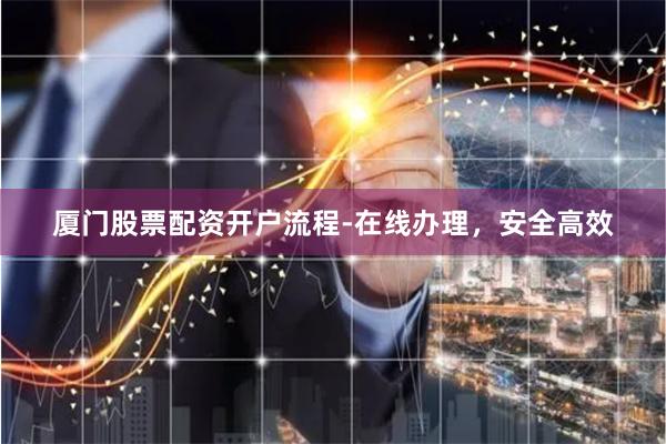 厦门股票配资开户流程-在线办理，安全高效