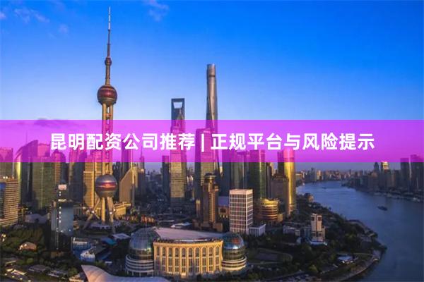 昆明配资公司推荐 | 正规平台与风险提示
