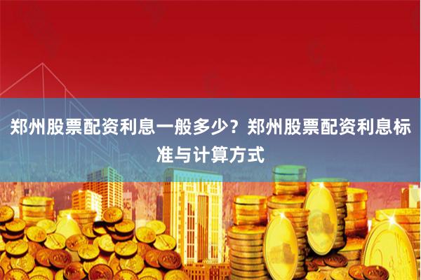 郑州股票配资利息一般多少?郑州股票配资利息标准与计算方式